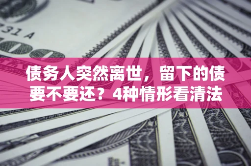 济南债务人突然离世，留下的债要不要还？4种情形看清法律判决