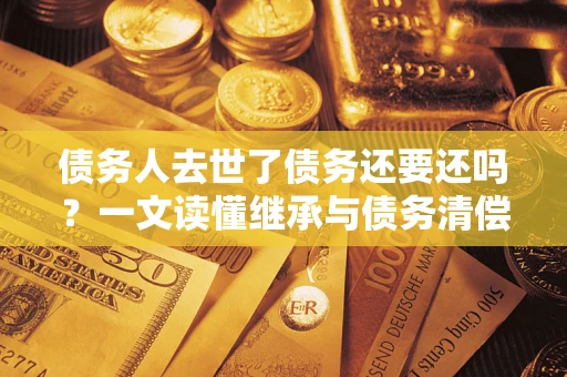 济南债务人去世了债务还要还吗？一文读懂继承与债务清偿